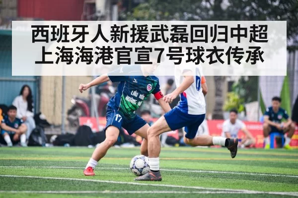 西班牙人新援武磊回归中超 上海海港官宣7号球衣传承