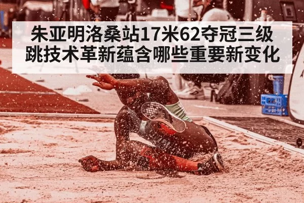 朱亚明洛桑站17米62夺冠三级跳技术革新蕴含哪些重要新变化