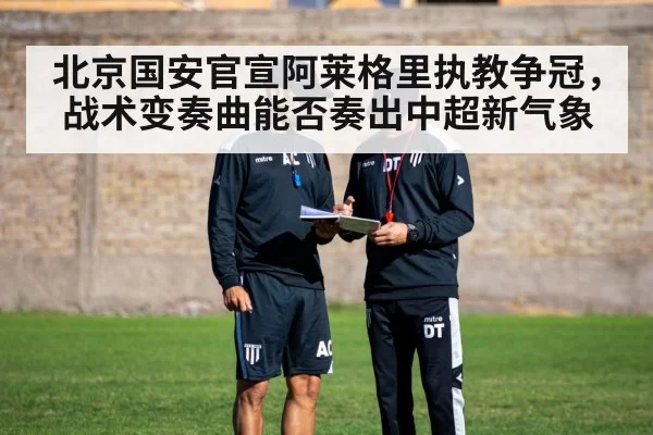 北京国安官宣阿莱格里执教争冠，战术变奏曲能否奏出中超新气象