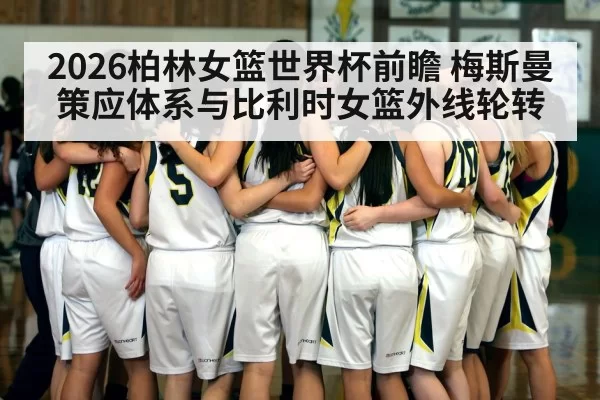 2026柏林女篮世界杯前瞻 梅斯曼策应体系与比利时女篮外线轮转（mksports）